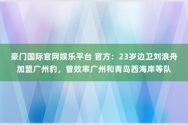 豪门国际官网娱乐平台 官方：23岁边卫刘浪舟加盟广州豹，曾效率广州和青岛西海岸等队