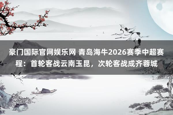 豪门国际官网娱乐网 青岛海牛2026赛季中超赛程：首轮客战云南玉昆，次轮客战成齐蓉城