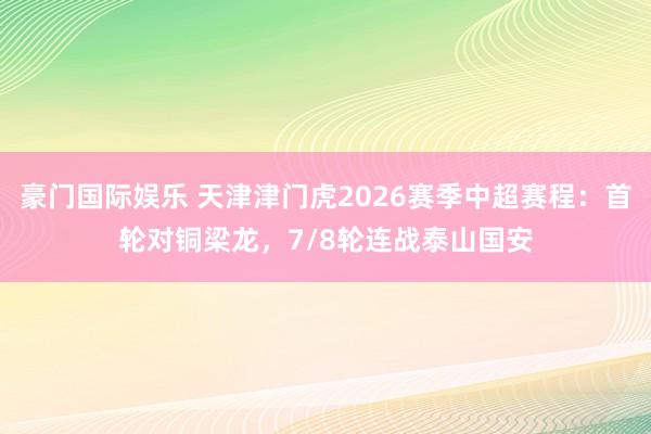 豪门国际娱乐 天津津门虎2026赛季中超赛程：首轮对铜梁龙，<a href=