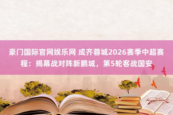 豪门国际官网娱乐网 成齐蓉城2026赛季中超赛程：揭幕战对阵新鹏城，第5轮客战国安