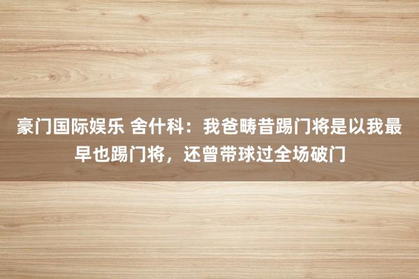 豪门国际娱乐 舍什科：我爸畴昔踢门将是以我最早也踢门将，还曾带球过全场破门