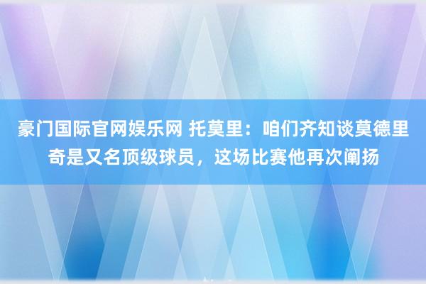 豪门国际官网娱乐网 托莫里：咱们齐知谈莫德里奇是又名顶级球员，这场比赛他再次阐扬