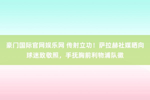 豪门国际官网娱乐网 传射立功！萨拉赫社媒晒向球迷致敬照，手抚胸前利物浦队徽