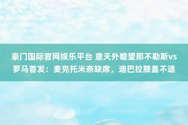 豪门国际官网娱乐平台 意天外瞻望那不勒斯vs罗马首发：麦克托米奈缺席，迪巴拉膝盖不适