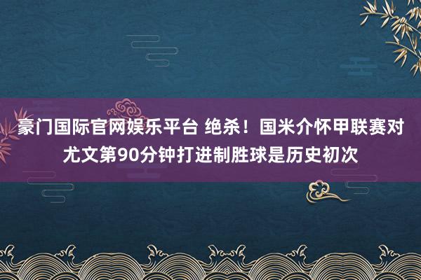豪门国际官网娱乐平台 绝杀！国米介怀甲联赛对尤文第90分钟打进制胜球是历史初次