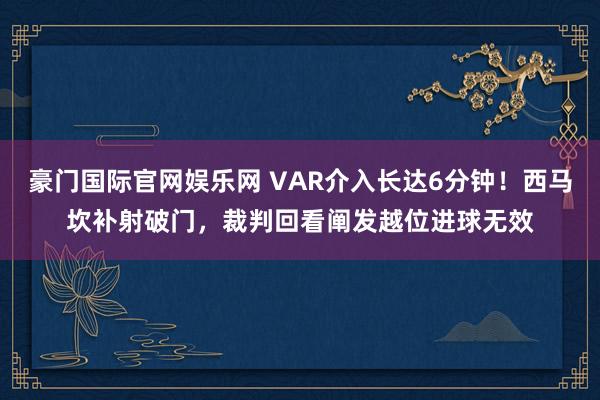 豪门国际官网娱乐网 VAR介入长达6分钟！西马坎补射破门，裁判回看阐发越位进球无效