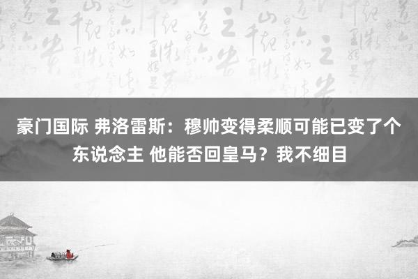 豪门国际 弗洛雷斯：穆帅变得柔顺可能已变了个东说念主 他能否回皇马？我不细目