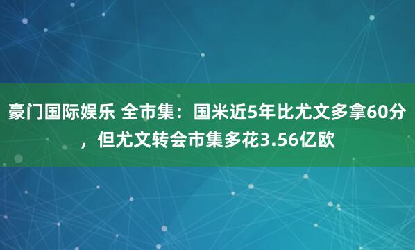 豪门国际娱乐 全市集：国米近5年比尤文多拿60分，但尤文转会市集多花3.56亿欧