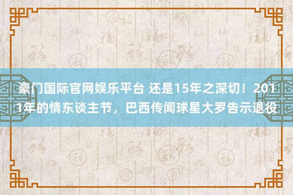 豪门国际官网娱乐平台 还是15年之深切！2011年的情东谈主节，巴西传闻球星大罗告示退役