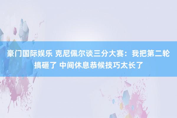 豪门国际娱乐 克尼佩尔谈三分大赛：我把第二轮搞砸了 中间休息恭候技巧太长了