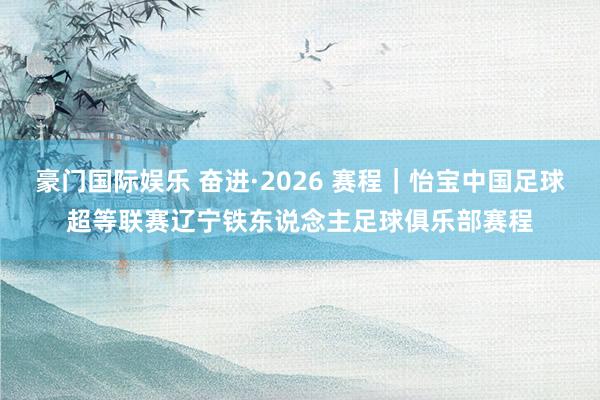 豪门国际娱乐 奋进·2026 赛程｜怡宝中国足球超等联赛辽宁铁东说念主足球俱乐部赛程