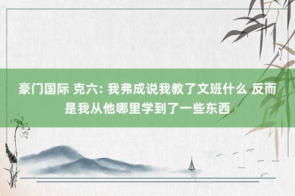 豪门国际 克六: 我弗成说我教了文班什么 反而是我从他哪里学到了一些东西