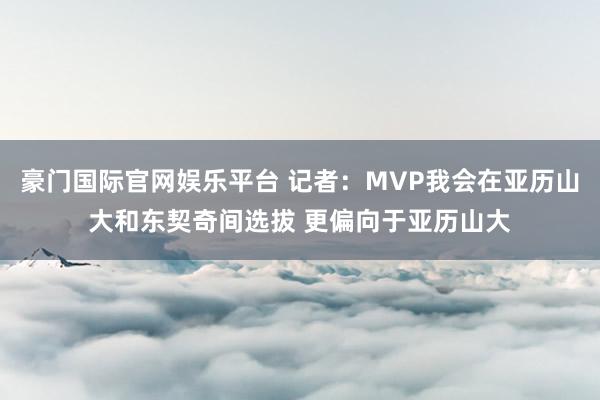 豪门国际官网娱乐平台 记者：MVP我会在亚历山大和东契奇间选拔 更偏向于亚历山大