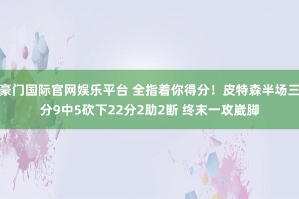 豪门国际官网娱乐平台 全指着你得分！皮特森半场三分9中5砍下22分2助2断 终末一攻崴脚