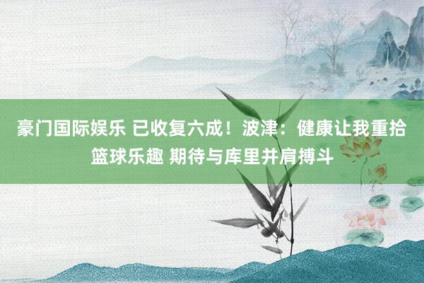 豪门国际娱乐 已收复六成！波津：健康让我重拾篮球乐趣 期待与库里并肩搏斗