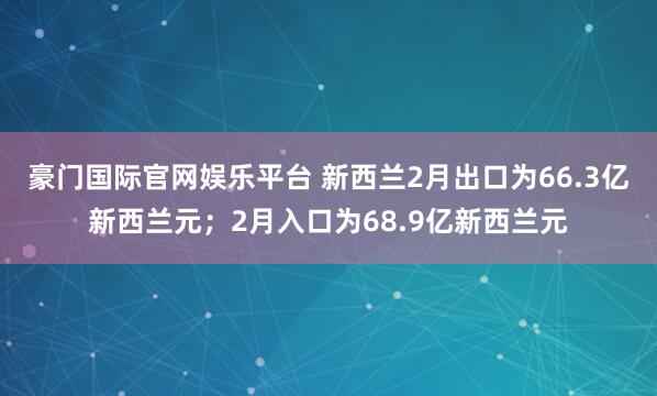 豪门国际官网娱乐平台 新西兰2月出口为66.3亿新西兰元；2月入口为68.9亿新西兰元