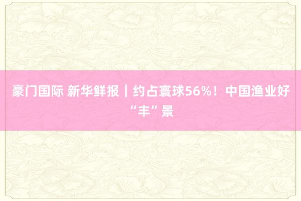 豪门国际 新华鲜报｜约占寰球56%！中国渔业好“丰”景