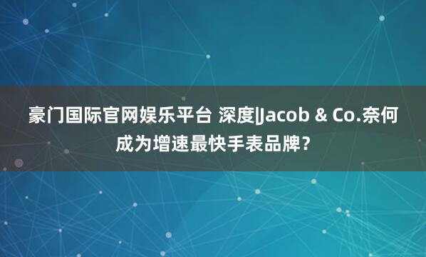 豪门国际官网娱乐平台 深度|Jacob & Co.奈何成为增速最快手表品牌？