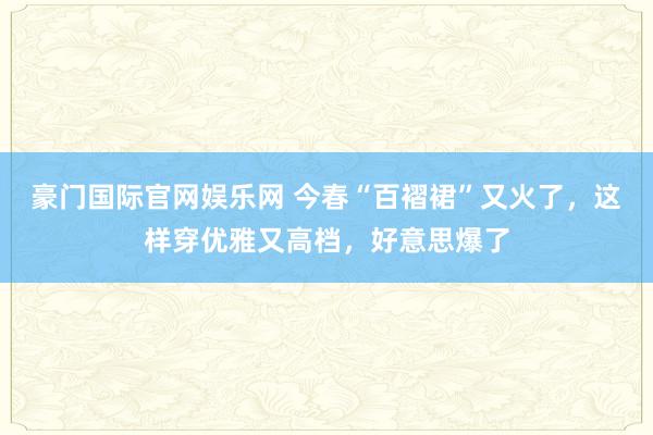 豪门国际官网娱乐网 今春“百褶裙”又火了，这样穿优雅又高档，好意思爆了