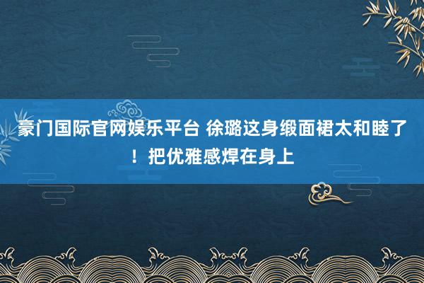 豪门国际官网娱乐平台 徐璐这身缎面裙太和睦了！把优雅感焊在身上