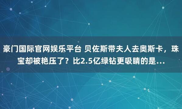豪门国际官网娱乐平台 贝佐斯带夫人去奥斯卡，珠宝却被艳压了？比2.5亿绿钻更吸睛的是…