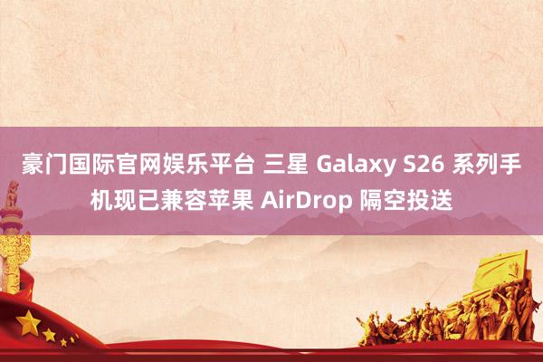 豪门国际官网娱乐平台 三星 Galaxy S26 系列手机现已兼容苹果 AirDrop 隔空投送