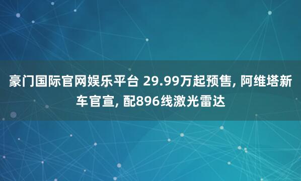 豪门国际官网娱乐平台 29.99万起预售， 阿维塔新车官宣， 配896线激光雷达
