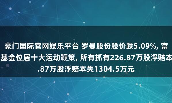豪门国际官网娱乐平台 罗曼股份股价跌5.09%， 富国基金旗下2只基金位居十大运动鞭策， 所有抓有226.87万股浮赔本失1304.5万元