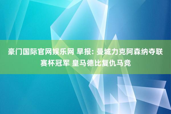 豪门国际官网娱乐网 早报: 曼城力克阿森纳夺联赛杯冠军 皇马德比复仇马竞