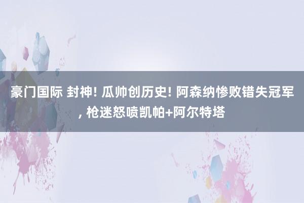 豪门国际 封神! 瓜帅创历史! 阿森纳惨败错失冠军， 枪迷怒喷凯帕+阿尔特塔