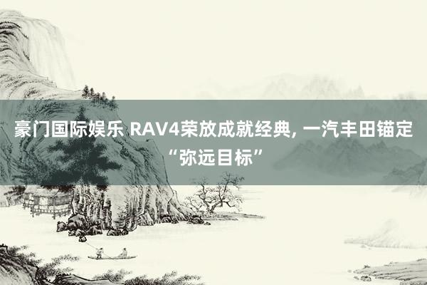 豪门国际娱乐 RAV4荣放成就经典， 一汽丰田锚定“弥远目标”