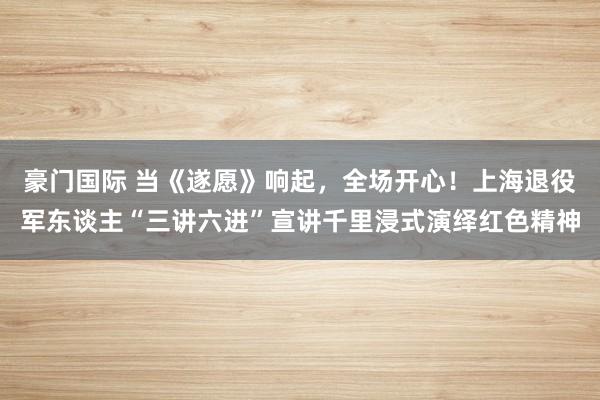 豪门国际 当《遂愿》响起，全场开心！上海退役军东谈主“三讲六进”宣讲千里浸式演绎红色精神