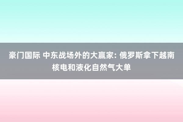 豪门国际 中东战场外的大赢家: 俄罗斯拿下越南核电和液化自然气大单