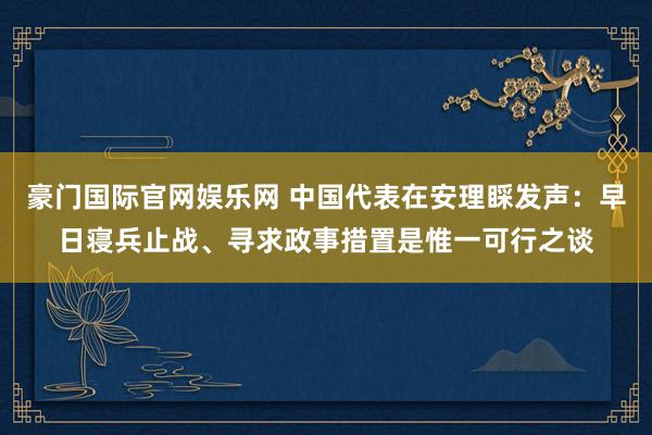 豪门国际官网娱乐网 中国代表在安理睬发声：早日寝兵止战、寻求政事措置是惟一可行之谈