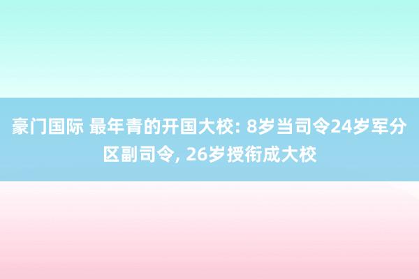豪门国际 最年青的开国大校: 8岁当司令24岁军分区副司令， 26岁授衔成大校