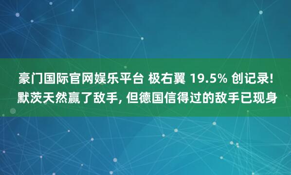 豪门国际官网娱乐平台 极右翼 19.5% 创记录! 默茨天然赢了敌手， 但德国信得过的敌手已现身