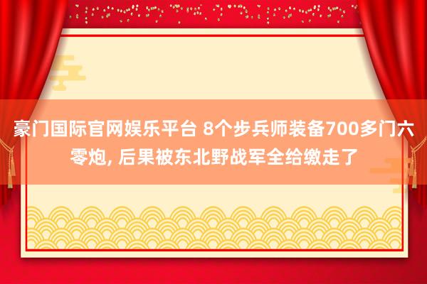 豪门国际官网娱乐平台 8个步兵师装备700多门六零炮， 后果被东北野战军全给缴走了