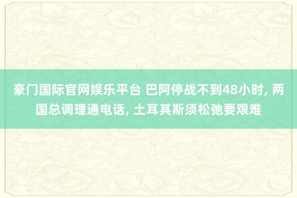 豪门国际官网娱乐平台 巴阿停战不到48小时， 两国总调理通电话， 土耳其斯须松弛要艰难