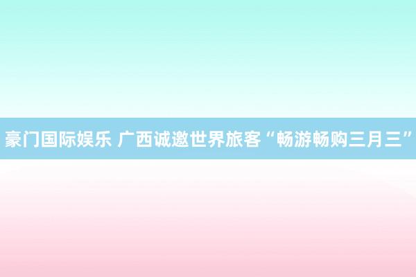 豪门国际娱乐 广西诚邀世界旅客“畅游畅购三月三”