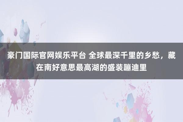 豪门国际官网娱乐平台 全球最深千里的乡愁，藏在南好意思最高湖的盛装蹦迪里