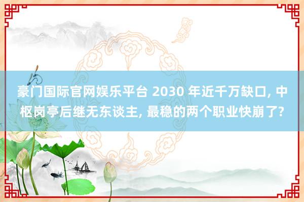 豪门国际官网娱乐平台 2030 年近千万缺口， 中枢岗亭后继无东谈主， 最稳的两个职业快崩了?
