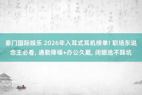 豪门国际娱乐 2026年入耳式耳机榜单! 职场东说念主必看， 通勤降噪+办公久戴， 闭眼选不踩坑