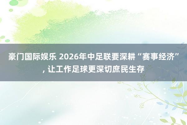 豪门国际娱乐 2026年中足联要深耕“赛事经济”， 让工作足球更深切庶民生存
