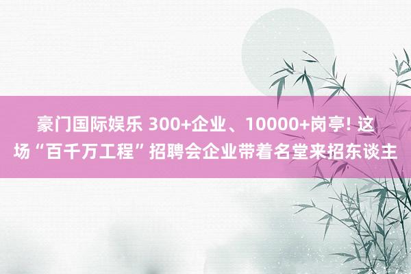 豪门国际娱乐 300+企业、10000+岗亭! 这场“百千万工程”招聘会企业带着名堂来招东谈主