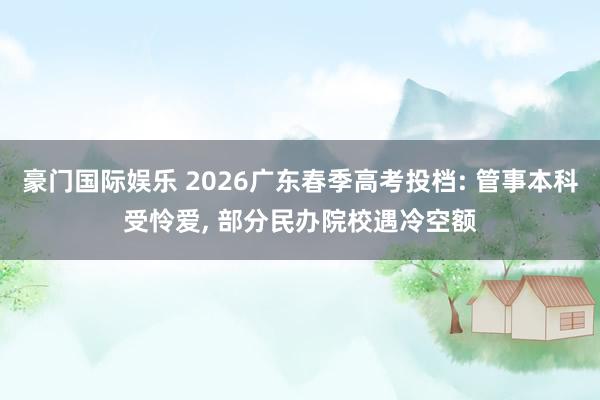 豪门国际娱乐 2026广东春季高考投档: 管事本科受怜爱， 部分民办院校遇冷空额