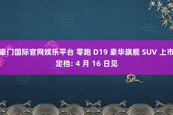 豪门国际官网娱乐平台 零跑 D19 豪华旗舰 SUV 上市定档: 4 月 16 日见