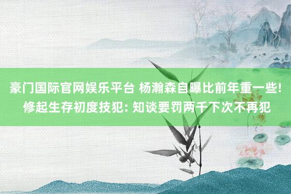 豪门国际官网娱乐平台 杨瀚森自曝比前年重一些! 修起生存初度技犯: 知谈要罚两千下次不再犯