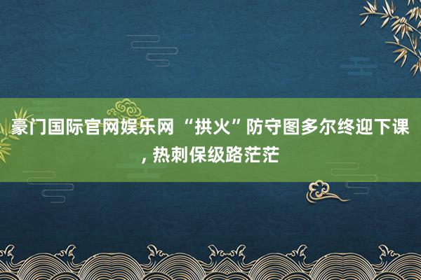 豪门国际官网娱乐网 “拱火”防守图多尔终迎下课， 热刺保级路茫茫