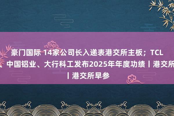 豪门国际 14家公司长入递表港交所主板；TCL电子、中国铝业、大行科工发布2025年年度功绩丨港交所早参