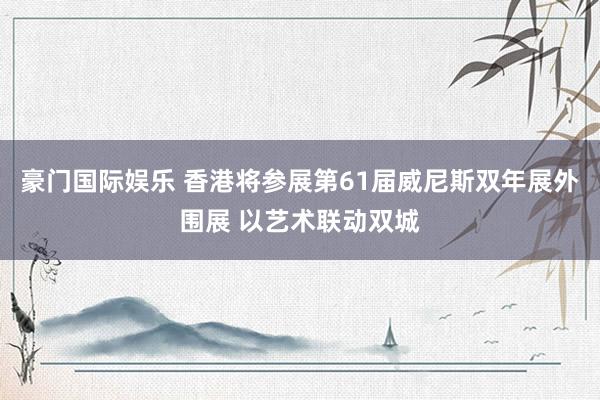 豪门国际娱乐 香港将参展第61届威尼斯双年展外围展 以艺术联动双城